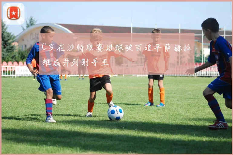 C罗在沙特联赛进球破百追平萨赫拉维成并列射手王