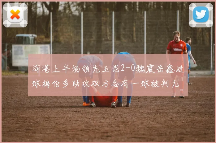 海港上半场领先玉昆2-0魏震岳鑫进球梅伦多助攻双方各有一球被判无效