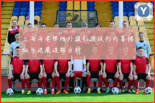 上海海港锋线外援引援谈判内幕揭秘与进展追踪分析